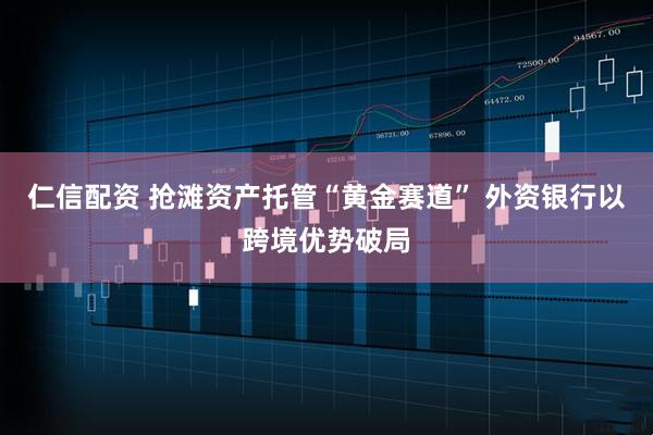 仁信配资 抢滩资产托管“黄金赛道” 外资银行以跨境优势破局