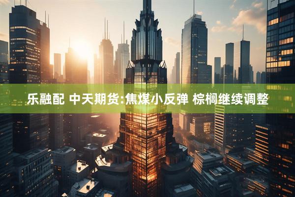 乐融配 中天期货:焦煤小反弹 棕榈继续调整