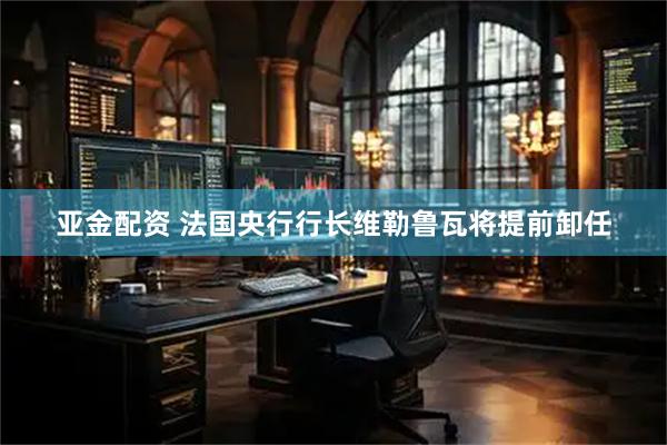 亚金配资 法国央行行长维勒鲁瓦将提前卸任
