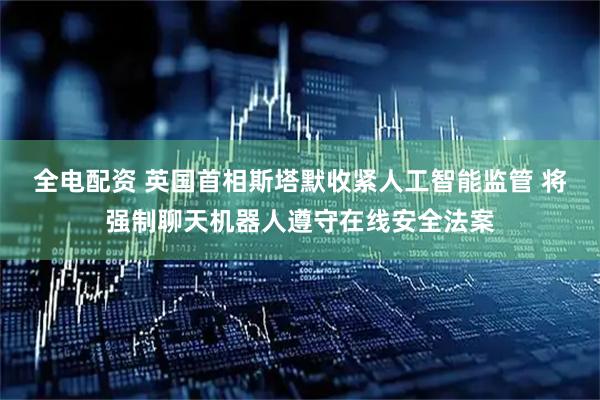 全电配资 英国首相斯塔默收紧人工智能监管 将强制聊天机器人遵守在线安全法案