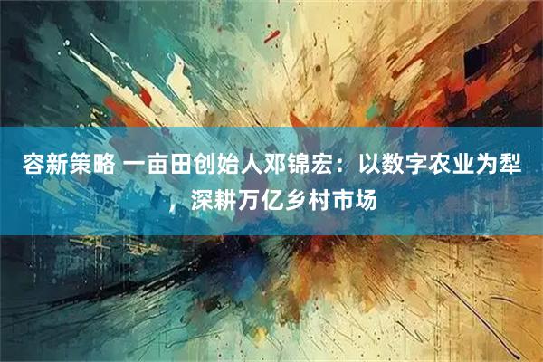容新策略 一亩田创始人邓锦宏：以数字农业为犁，深耕万亿乡村市场
