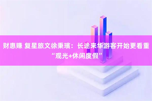财惠赚 复星旅文徐秉璸：长途来华游客开始更看重“观光+休闲度假”