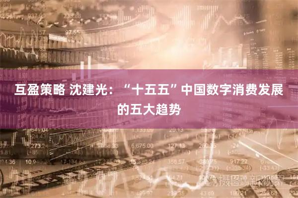 互盈策略 沈建光：“十五五”中国数字消费发展的五大趋势