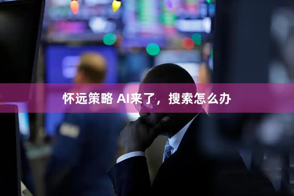 怀远策略 AI来了，搜索怎么办