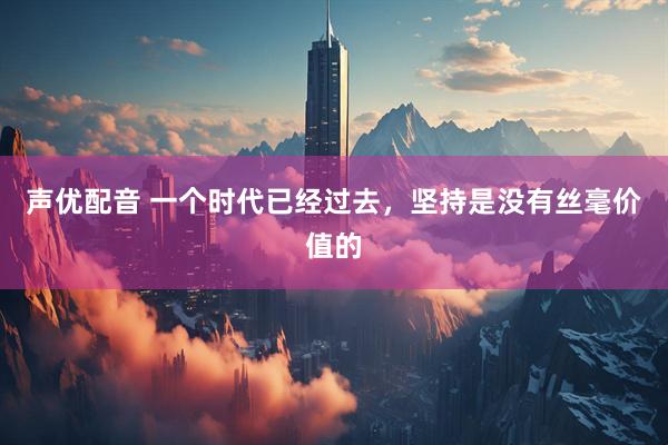 声优配音 一个时代已经过去，坚持是没有丝毫价值的