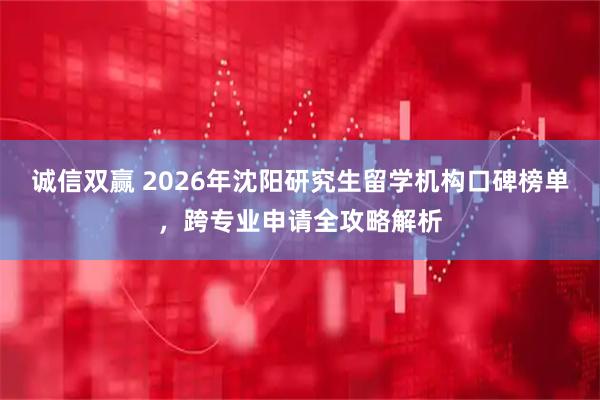 诚信双赢 2026年沈阳研究生留学机构口碑榜单，跨专业申请全攻略解析