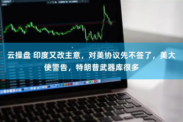 云操盘 印度又改主意，对美协议先不签了，美大使警告，特朗普武器库很多
