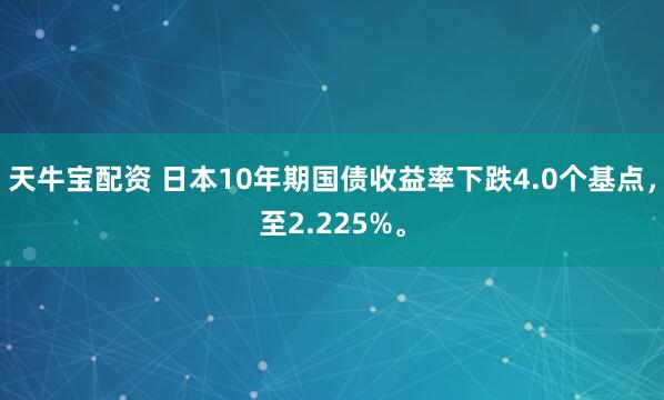 天牛宝配资 日本10年期国债收益率下跌4.0个基点，至2.225%。