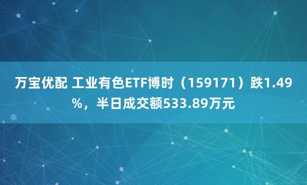 万宝优配 工业有色ETF博时（159171）跌1.49%，半日成交额533.89万元