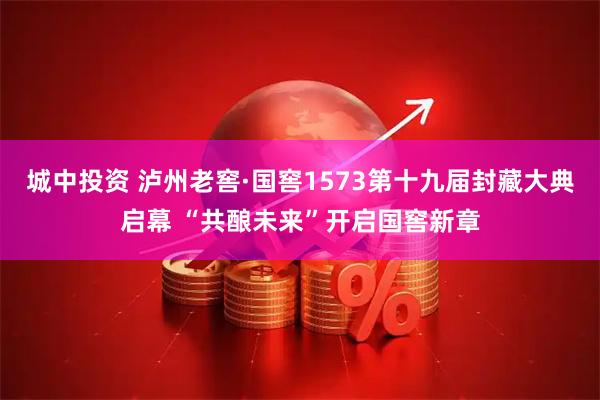 城中投资 泸州老窖·国窖1573第十九届封藏大典启幕 “共酿未来”开启国窖新章