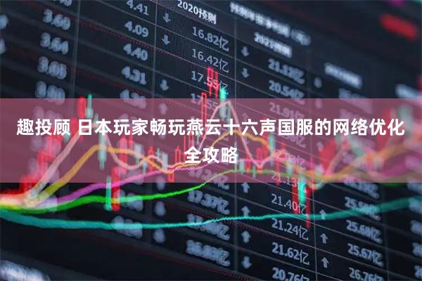 趣投顾 日本玩家畅玩燕云十六声国服的网络优化全攻略