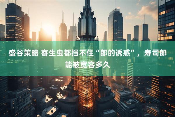 盛谷策略 寄生虫都挡不住“郎的诱惑”，寿司郎能被宽容多久