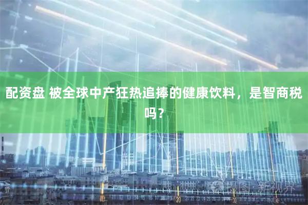 配资盘 被全球中产狂热追捧的健康饮料，是智商税吗？