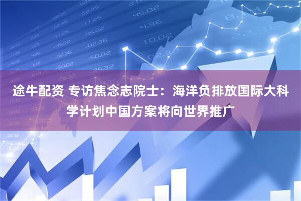 途牛配资 专访焦念志院士：海洋负排放国际大科学计划中国方案将向世界推广