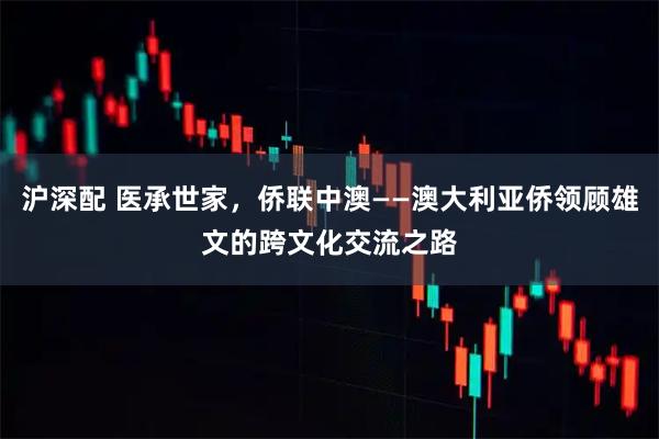 沪深配 医承世家，侨联中澳——澳大利亚侨领顾雄文的跨文化交流之路