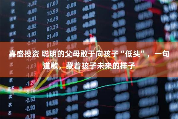 嘉盛投资 聪明的父母敢于向孩子“低头”，一句道歉，藏着孩子未来的样子