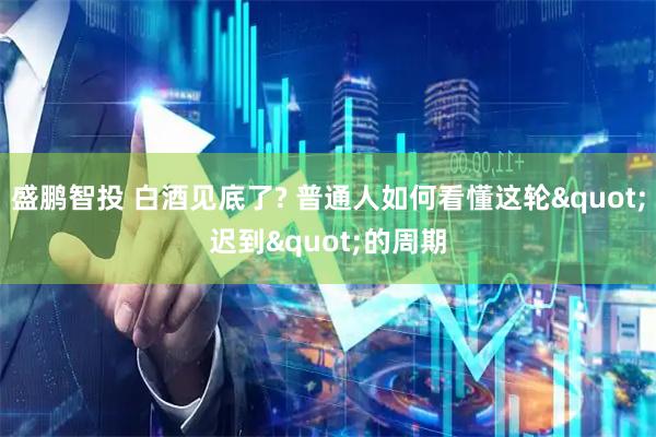 盛鹏智投 白酒见底了? 普通人如何看懂这轮"迟到"的周期