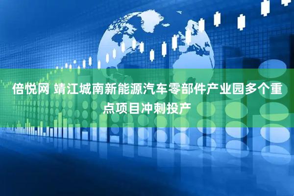 倍悦网 靖江城南新能源汽车零部件产业园多个重点项目冲刺投产