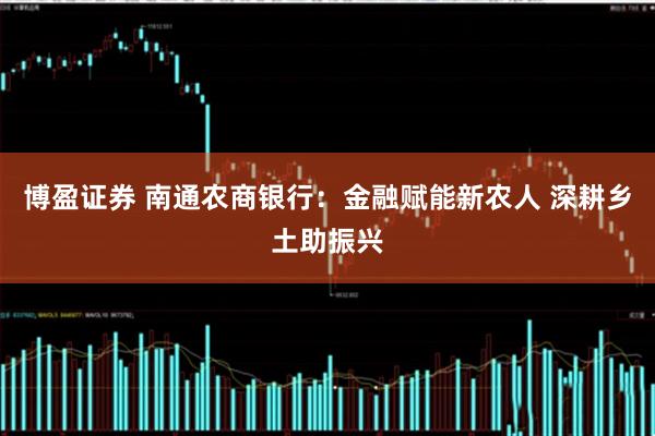 博盈证券 南通农商银行：金融赋能新农人 深耕乡土助振兴