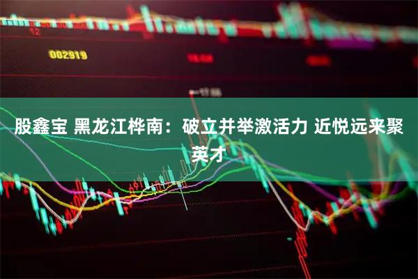 股鑫宝 黑龙江桦南：破立并举激活力 近悦远来聚英才