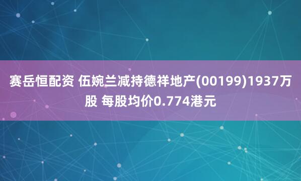 赛岳恒配资 伍婉兰减持德祥地产(00199)1937万股 每股均价0.774港元