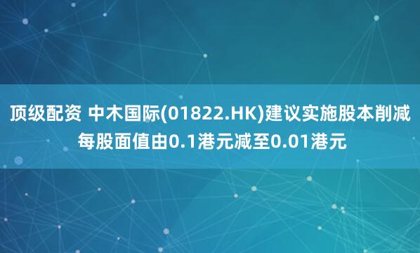 顶级配资 中木国际(01822.HK)建议实施股本削减 每股面值由0.1港元减至0.01港元