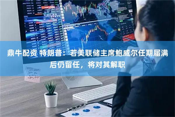 鼎牛配资 特朗普：若美联储主席鲍威尔任期届满后仍留任，将对其解职