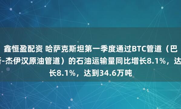 鑫恒盈配资 哈萨克斯坦第一季度通过BTC管道（巴库-第比利斯-杰伊汉原油管道）的石油运输量同比增长8.1%，达到34.6万吨