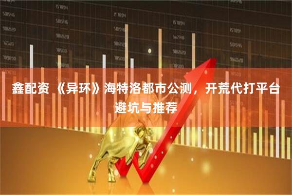 鑫配资 《异环》海特洛都市公测，开荒代打平台避坑与推荐