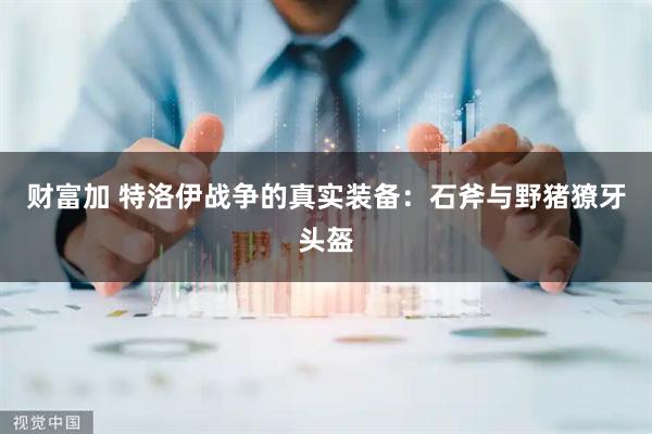 财富加 特洛伊战争的真实装备：石斧与野猪獠牙头盔