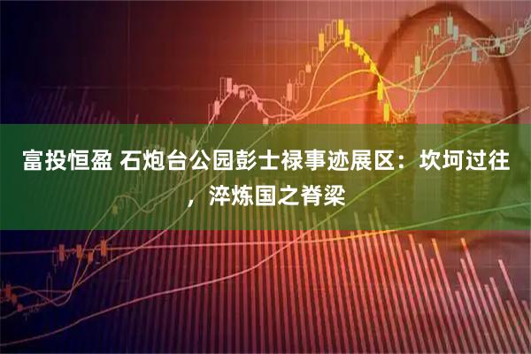 富投恒盈 石炮台公园彭士禄事迹展区：坎坷过往，淬炼国之脊梁