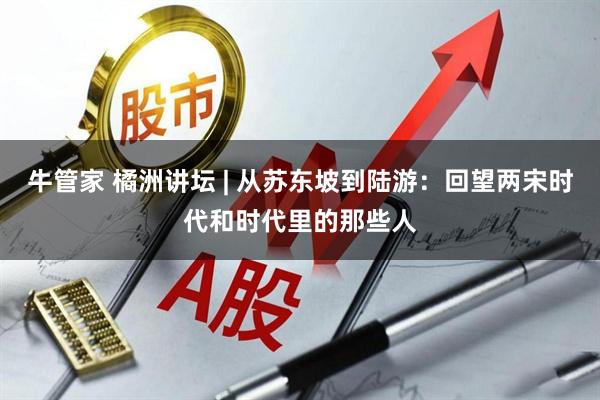牛管家 橘洲讲坛 | 从苏东坡到陆游：回望两宋时代和时代里的那些人