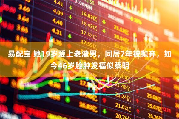 易配宝 她19岁爱上老渣男，同居7年被抛弃，如今46岁脸肿发福似蔡明