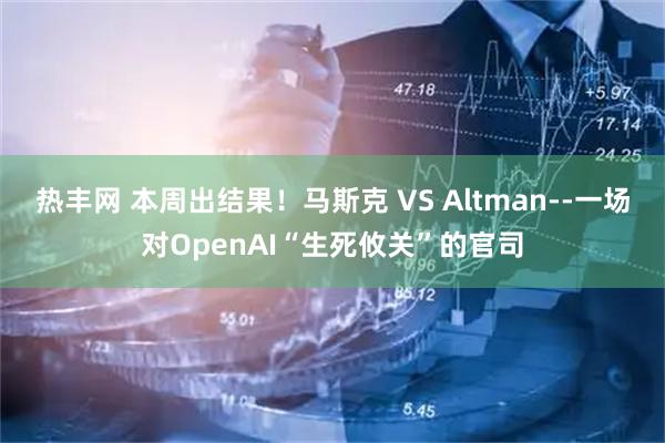 热丰网 本周出结果！马斯克 VS Altman--一场对OpenAI“生死攸关”的官司