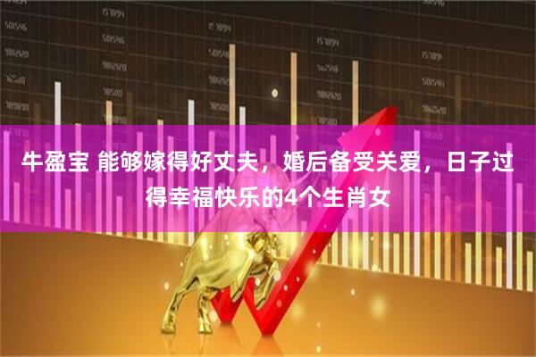 牛盈宝 能够嫁得好丈夫，婚后备受关爱，日子过得幸福快乐的4个生肖女