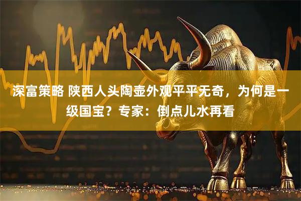深富策略 陕西人头陶壶外观平平无奇,为何是一级国宝?专家:倒点儿水再看