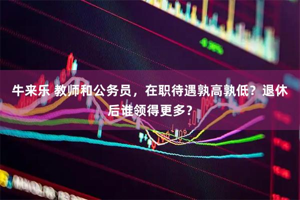 牛来乐 教师和公务员，在职待遇孰高孰低？退休后谁领得更多？
