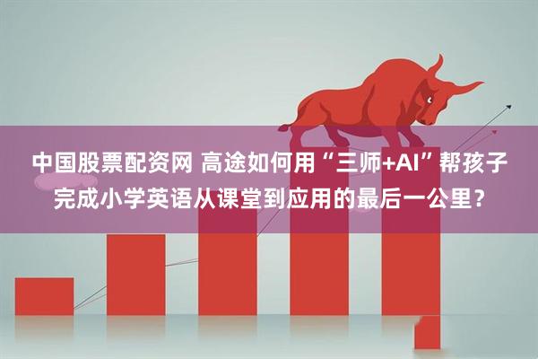 中国股票配资网 高途如何用“三师+AI”帮孩子完成小学英语从课堂到应用的最后一公里？