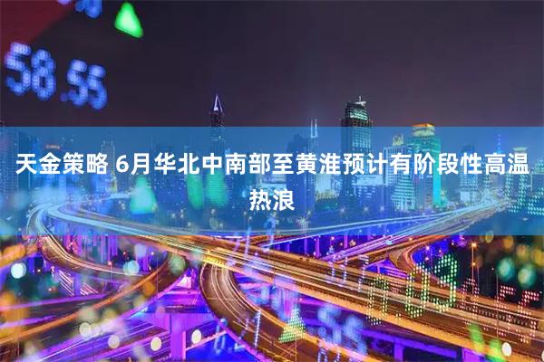 天金策略 6月华北中南部至黄淮预计有阶段性高温热浪