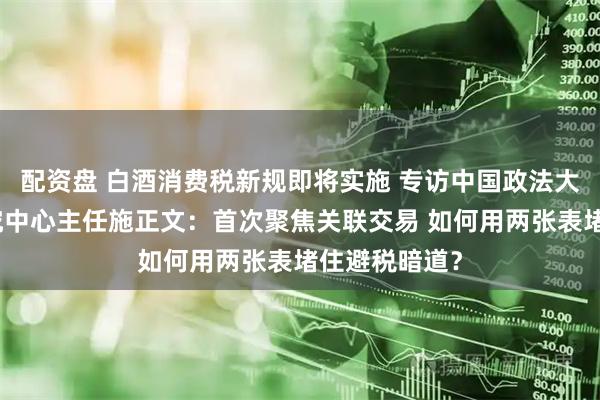 配资盘 白酒消费税新规即将实施 专访中国政法大学财税法研究中心主任施正文：首次聚焦关联交易 如何用两张表堵住避税暗道？