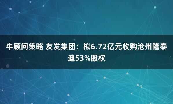 牛顾问策略 友发集团：拟6.72亿元收购沧州隆泰迪53%股权