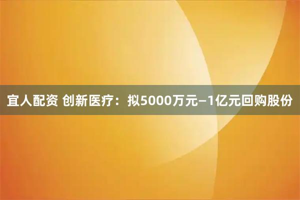 宜人配资 创新医疗：拟5000万元—1亿元回购股份