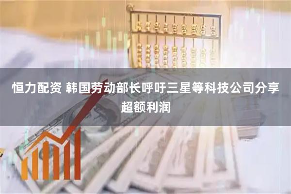 恒力配资 韩国劳动部长呼吁三星等科技公司分享超额利润