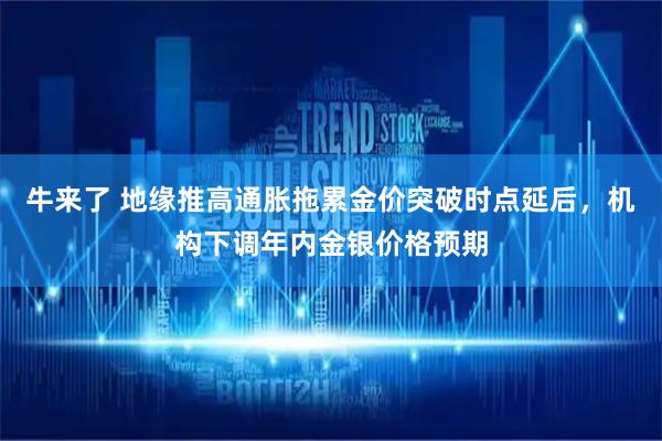 牛来了 地缘推高通胀拖累金价突破时点延后，机构下调年内金银价格预期