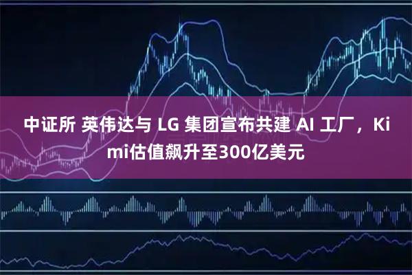 中证所 英伟达与 LG 集团宣布共建 AI 工厂，Kimi估值飙升至300亿美元