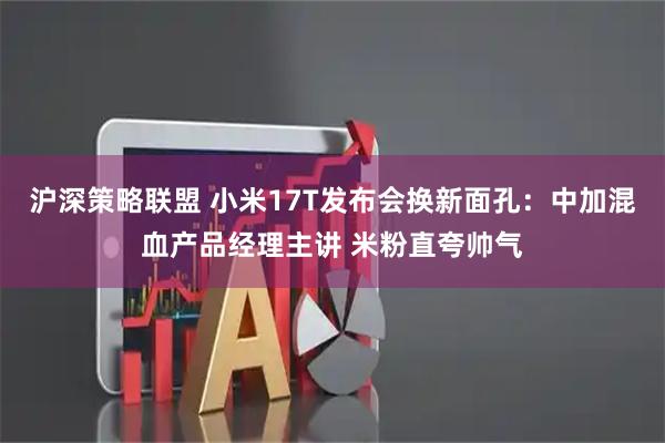 沪深策略联盟 小米17T发布会换新面孔：中加混血产品经理主讲 米粉直夸帅气