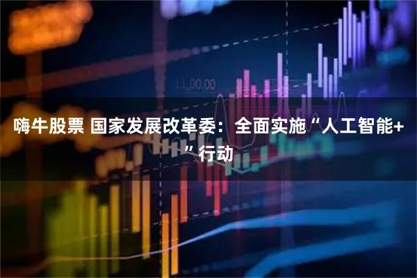 嗨牛股票 国家发展改革委：全面实施“人工智能+”行动