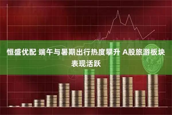 恒盛优配 端午与暑期出行热度攀升 A股旅游板块表现活跃