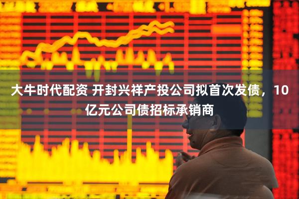大牛时代配资 开封兴祥产投公司拟首次发债，10亿元公司债招标承销商