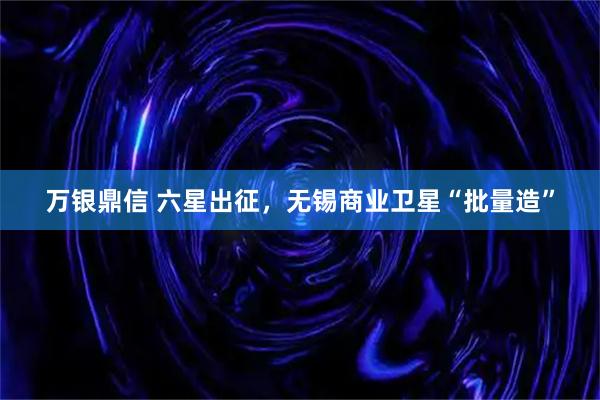 万银鼎信 六星出征，无锡商业卫星“批量造”